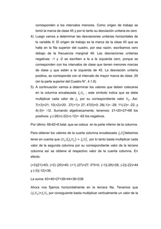 corresponden a los intervalos menores. Como origen de trabajo se
   tomó la marca de clase 45 y por lo tanto su desviación unitaria es cero
4) Luego vamos a determinar las desviaciones unitarias horizontales de
   la variable X: El origen de trabajo es la marca de la clase 45 que se
   halla en la fila superior del cuadro, por esa razón, escribamos cero
   debajo de la frecuencia marginal 48. Las desviaciones unitarias
   negativas: -1 y -2 se escriben a la a la izquierda cero, porque se
   corresponden con los intervalos de clase que tienen menores marcas
   de clase y que están a la izquierda de 45. La desviación unitaria
   positiva, se corresponde con el intervalo de mayor marca de clase ,55
   (en la parte superior del Cuadro N°. 4.1.8)
5) A continuación vamos a determinar los valores que deben colocarse
   en la columna encabezada            ; este símbolo indica que se debe
   multiplicar cada valor de       por su correspondiente valor       . Así:
   7(+3)=21; 10(+2)=20; 27(+1)= 27; 47(0)=0; 28(-1)= -28; 11(-2)= -22; y
   4(-3)= -12. Sumando algebraicamente, tenemos: 21+20+27=68 los
   positivos: y (-28)+(-22)+(-12)= -62 los negativos.

Por último: 68-62=6 total, que se coloca en la parte inferior de la columna.

Para obtener los valores de la cuarta columna encabezada          debemos
tener en cuenta que                      por lo tanto basta multiplicar cada
valor de la segunda columna por su correspondiente valor de la tercera
columna así se obtiene el respectivo valor de la cuenta columna. En
efecto:

(+3)(21)=63; (+2) (20)=40; (+1) (27)=27; 0*0=0; (-1)(-28)=28; (-2)(-22)=44
y (-3)(-12)=36.

La suma: 63+40+27+28+44+36=238

Ahora nos fijamos horizontalmente en la tercera fila. Tenemos que
      =      por consiguiente basta multiplicar verticalmente un valor de la
 