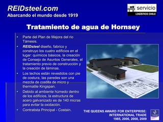 REIDsteel.com
Abarcando el mundo desde 1919

         Tratamiento de agua de Hornsey
      Parte del Plan de Mejora del rio
       Támesis.
      REIDsteel diseño, fabrico y
       construyo los cuatro edificios en el
       lugar: químicos básicos, la creación
       de Consejo de Asuntos Generales, el
       tratamiento previo de construcción y
       la creación de láminas.
      Los techos están revestidos con pie
       de costura, las paredes son una
       mezcla de costilla de micro y
       thermatile Kingspan.
      Debido al ambiente húmedo dentro
       de los edificios, la estructura de
       acero galvanizado es de 140 micras
       para evitar la oxidación.
      Contratista Principal - Costain.     THE QUEENS AWARD FOR ENTERPRISE:
                                                       INTERNATIONAL TRADE
                                                         1985, 2006, 2008, 2009
 