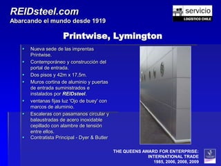 REIDsteel.com
Abarcando el mundo desde 1919

                      Printwise, Lymington
      Nueva sede de las imprentas
       Printwise.
      Contemporáneo y construcción del
       portal de entrada.
      Dos pisos y 42m x 17,5m.
      Muros cortina de aluminio y puertas
       de entrada suministrados e
       instalados por REIDsteel.
      ventanas fijas luz 'Ojo de buey' con
       marcos de aluminio.
      Escaleras con pasamanos circular y
       balaustradas de acero inoxidable
       cepillado con alambre de tensión
       entre ellos.
      Contratista Principal - Dyer & Butler

                                               THE QUEENS AWARD FOR ENTERPRISE:
                                                            INTERNATIONAL TRADE
                                                              1985, 2006, 2008, 2009
 