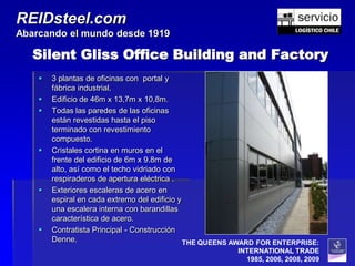REIDsteel.com
Abarcando el mundo desde 1919

   Silent Gliss Office Building and Factory
       3 plantas de oficinas con portal y
        fábrica industrial.
       Edificio de 46m x 13,7m x 10,8m.
       Todas las paredes de las oficinas
        están revestidas hasta el piso
        terminado con revestimiento
        compuesto.
       Cristales cortina en muros en el
        frente del edificio de 6m x 9.8m de
        alto, así como el techo vidriado con
        respiraderos de apertura eléctrica .
       Exteriores escaleras de acero en
        espiral en cada extremo del edificio y
        una escalera interna con barandillas
        característica de acero.
       Contratista Principal - Construcción
        Denne.                                 THE QUEENS AWARD FOR ENTERPRISE:
                                                         INTERNATIONAL TRADE
                                                           1985, 2006, 2008, 2009
 
