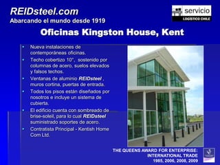 REIDsteel.com
Abarcando el mundo desde 1919

           Oficinas Kingston House, Kent
      Nueva instalaciones de
       contemporáneas oficinas.
      Techo cobertizo 10°, sostenido por
       columnas de acero, suelos elevados
       y falsos techos.
      Ventanas de aluminio REIDsteel ,
       muros cortina, puertas de entrada.
      Todos los pisos están diseñados por
       nosotros e incluye un sistema de
       cubierta.
      El edificio cuenta con sombreado de
       brise-soleil, para lo cual REIDsteel
       suministrado soportes de acero.
      Contratista Principal - Kentish Home
       Com Ltd.


                                              THE QUEENS AWARD FOR ENTERPRISE:
                                                           INTERNATIONAL TRADE
                                                             1985, 2006, 2008, 2009
 
