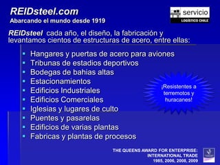 REIDsteel.com
Abarcando el mundo desde 1919

REIDsteel cada año, el diseño, la fabricación y
levantamos cientos de estructuras de acero, entre ellas:
       Hangares y puertas de acero para aviones
       Tribunas de estadios deportivos
       Bodegas de bahias altas
       Estacionamientos
                                             ¡Resistentes a
       Edificios Industriales                terremotos y
       Edificios Comerciales                  huracanes!
       Iglesias y lugares de culto
       Puentes y pasarelas
       Edificios de varias plantas
       Fabricas y plantas de procesos
                                 THE QUEENS AWARD FOR ENTERPRISE:
                                              INTERNATIONAL TRADE
                                                1985, 2006, 2008, 2009
 