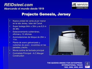 REIDsteel.com
Abarcando el mundo desde 1919

                Projecto Genesis, Jersey
      Nueva unidad de venta al por menor
       en la isla Jersey, Islas del Canal.
      Super bodega 64m x 35m y es 8,5 m
       de alto.
      Estacionamiento subterráneo,
       oficinas y 12 oficinas.
      Acomodaciones de bloque de 29m x
       11m.
      Planta de acero galvanizado y
       cubiertas de acero revestidas en las
       paredes y techo.
      Muros cortina de fachada principal
      Contratista Principal - A.C.Mauger
       Construction


                                              THE QUEENS AWARD FOR ENTERPRISE:
                                                           INTERNATIONAL TRADE
                                                             1985, 2006, 2008, 2009
 