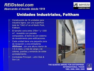 REIDsteel.com
Abarcando el mundo desde 1919

           Unidades Industriales, Feltham
      Construcción de 14 unidades para
       industria ligera, con una superficie
       total de 7.842 m² en el Marlin Park,
       Feltham.
      El tamaño varía entre 376m ² y 1.500
       m², revestido con paneles
       compuestos, el techo es con sistema
       de revestimiento para edificaciones.
      Cada unidad tiene una pequeña zona
       de recepción y una entreplanta
       REIDsteel , con una altura interior de
       7,5 m clara, y más de carga y de
       colores, puertas y ventanas de doble
       acristalamiento.
      Contratista Principal – John Sisk &
       Son Ltd.

                                                THE QUEENS AWARD FOR ENTERPRISE:
                                                             INTERNATIONAL TRADE
                                                               1985, 2006, 2008, 2009
 