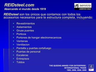 REIDsteel.com
Abarcando el mundo desde 1919

REIDsteel son los únicos que contamos con todos los
accesorios necesarios para la estructura completa, incluyendo:
         Revestimientos
         Aislamientos
         Gruas puentes
         Porticos
         Portones de hangar electromecanicos
         Ventanas
         Ventilacion
         Pantalla y puertas cortafuego
         Puertas de personal
         Escaleras
         Entrepisos
         Toldos
                                   THE QUEENS AWARD FOR ENTERPRISE:
                                                INTERNATIONAL TRADE
                                                  1985, 2006, 2008, 2009
 