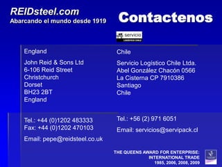 Contactenos
REIDsteel.com
Abarcando el mundo desde 1919



    England                        Chile
    John Reid & Sons Ltd           Servicio Logístico Chile Ltda.
    6-106 Reid Street              Abel González Chacón 0566
    Christchurch                   La Cisterna CP 7910386
    Dorset                         Santiago
    BH23 2BT                       Chile
    England


    Tel.: +44 (0)1202 483333       Tel.: +56 (2) 971 6051
    Fax: +44 (0)1202 470103        Email: servicios@servipack.cl
    Email: pepe@reidsteel.co.uk

                                  THE QUEENS AWARD FOR ENTERPRISE:
                                               INTERNATIONAL TRADE
                                                 1985, 2006, 2008, 2009
 