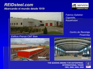REIDsteel.com
Abarcando el mundo desde 1919

                                                  Fabrica Gallaher
                                                  Cigarette,
                                                  Kazakhstan




                                                      Centro de Reciclaje
                                                               Powerday
    Edificio Prensa CMT Bale




                                THE QUEENS AWARD FOR ENTERPRISE:
                                             INTERNATIONAL TRADE
                                               1985, 2006, 2008, 2009
 