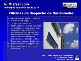 REIDsteel.com
Abarcando el mundo desde 1919

       Oficinas de despacho de Carisbrooke
       Instalaciones de nuevas oficinas en
        Cowes, Isla de Wight.
       17.85m x19.15m x16.50m.
       REIDsteel diseño, fabrico, suministro
        e instalado de la estructura de acero
        estructural, cubierta de acero
        galvanizado de piso, exterior perfil
        Microrib revestimiento de la pared
        compuesta y revestimiento de
        fachada exterior thermatile junto con
        las ventanas y puertas de aluminio.
       Estacionamientos en la planta baja.
       Contratista Principal – Stoneham
        Construction Ltd.


                                                THE QUEENS AWARD FOR ENTERPRISE:
                                                             INTERNATIONAL TRADE
                                                               1985, 2006, 2008, 2009
 