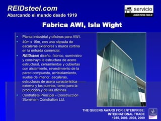 REIDsteel.com
Abarcando el mundo desde 1919

                   Fabrica AWI, Isla Wight
      Planta industrial y oficinas para AWI.
      40m x 15m, con una cápsula de
       escaleras exteriores y muros cortina
       en la entrada comercial.
      REIDsteel diseño, fabrico, suministro
       y construyo la estructura de acero
       estructural, cerramientos y cubiertas
       con aislamiento, revestimiento de la
       pared compuesta, acristalamiento,
       suelos de interior, escaleras,
       estructuras de acero característica
       externa y las puertas, tanto para la
       producción y de las oficinas.
      Contratista Principal - Construcción
       Stoneham Constration Ltd.

                                                THE QUEENS AWARD FOR ENTERPRISE:
                                                             INTERNATIONAL TRADE
                                                               1985, 2006, 2008, 2009
 