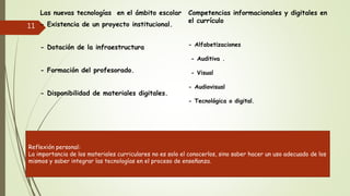 Las nuevas tecnologías en el ámbito escolar
- Existencia de un proyecto institucional.
- Dotación de la infraestructura
- Formación del profesorado.
- Disponibilidad de materiales digitales.
Competencias informacionales y digitales en
el currículo
- Alfabetizaciones
- Auditiva .
- Visual
- Audiovisual
- Tecnológica o digital.
11
Reflexión personal:
La importancia de los materiales curriculares no es solo el conocerlos, sino saber hacer un uso adecuado de los
mismos y saber integrar las tecnologías en el proceso de enseñanza.
 