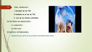 TEMA ABORDADO:
1.Concepto de las TIC.
2.Cuidados en el uso de TIC.
3. Uso de las fuentes confiables.
ESTRATEGIA DE MEDIACIÓN:
- La computadora
- El video beam
EVIDENCIA INTEGRADORA:
- Exposición por parte de la profesora utilizando Power Point
13
 