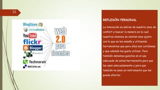 15
REFLEXÓN PERSONAL
La innovación es salirse de nuestra zona de
confort y buscar la manera en la cual
nuestros alumnos se sientan mas ajusto
con lo que se les enseña y utilizando
herramientas que para ellos son cotidianas
y que además les gusta utilizar. Pero
también debemos guiarlos en el uso
adecuado de estas herramienta para que
las usen adecuadamente y para que
también no sean un instrumento que les
pueda afectar.
 