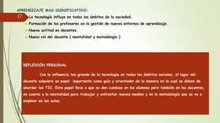 APRENDIZAJE MAS SIGNIFICATIVO:
- La tecnología influye en todos los ámbitos de la sociedad.
- Formación de los profesores en la gestión de nuevos entornos de aprendizaje.
- Nueva actitud en docentes.
- Nuevo rol del docente ( mentalidad y metodología )
17
REFLEXIÓN PERSONAL
Con la influencia tan grande de la tecnología en todos los ámbitos sociales, el lugar del
docente adquiere un papel importante como guía y orientador de la manera en la cual se deben de
abordar las TIC. Este papel lleva a que se den cambios en los alumnos pero también en los docentes,
en cuanto a la mentalidad para trabajar y enfrentar nuevos medios y en la metodología que se va a
emplear en las aulas.
 