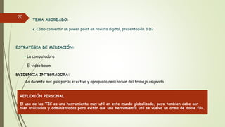 TEMA ABORDADO:
¿ Cómo convertir un power point en revista digital, presentación 3 D?
ESTRATEGIA DE MEDIACIÓN:
- La computadora
- El video beam
EVIDENCIA INTEGRADORA:
-La docente nos guía par la efectiva y apropiada realización del trabajo asignado
20
REFLEXIÓN PERSONAL
El uso de las TIC es una herramienta muy util en este mundo globalizado, pero tambien debe ser
bien utilizadas y administradas para evitar que una herramienta util se vuelva un arma de doble filo.
 