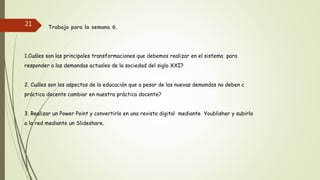 Trabajo para la semana 6.
1.Cuáles son las principales transformaciones que debemos realizar en el sistema para
responder a las demandas actuales de la sociedad del siglo XXI?
2. Cuáles son los aspectos de la educación que a pesar de las nuevas demandas no deben c
práctica docente cambiar en nuestra práctica docente?
3. Realizar un Power Point y convertirlo en una revista digital mediante Youblisher y subirla
a la red mediante un Slideshare.
21
 