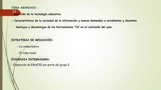 TEMA ABORDADO:
- Evolución de la tecnología educativa.
- Características de la sociedad de la información y nuevas demandas a estudiantes y docentes.
- Ventajas y desventajas de las herramientas TIC en el contenido del aula.
ESTRATEGIA DE MEDIACIÓN:
- La computadora
- El video beam
EVIDENCIA INTEGRADORA:
- Exposición de EMAZIE por parte del grupo 2.
24
 