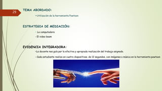 29
TEMA ABORDADO:
-Utilizaciòn de la herramienta Powtoon
ESTRATEGIA DE MEDIACIÓN:
- La computadora
- El video beam
EVIDENCIA INTEGRADORA:
-La docente nos guía par la efectiva y apropiada realización del trabajo asignado.
- Cada estudiante realiza en cuatro diapositivas, de 12 segundos, con imágenes o música en la herramienta powtoon
 