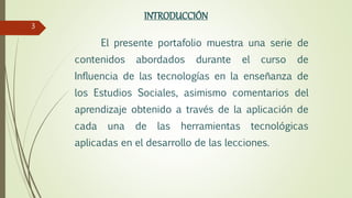 INTRODUCCIÓN
El presente portafolio muestra una serie de
contenidos abordados durante el curso de
Influencia de las tecnologías en la enseñanza de
los Estudios Sociales, asimismo comentarios del
aprendizaje obtenido a través de la aplicación de
cada una de las herramientas tecnológicas
aplicadas en el desarrollo de las lecciones.
3
 