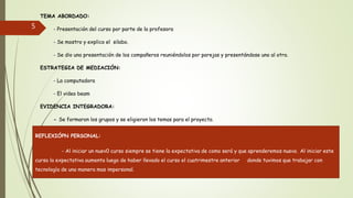 TEMA ABORDADO:
- Presentación del curso por parte de la profesora
- Se mostro y explico el silabo.
- Se dio una presentación de los compañeros reuniéndolos por parejas y presentándose uno al otro.
ESTRATEGIA DE MEDIACIÓN:
- La computadora
- El video beam
EVIDENCIA INTEGRADORA:
- Se formaron los grupos y se eligieron los temas para el proyecto.
5
REFLEXIÓPN PERSONAL:
- Al iniciar un nuev0 curso siempre se tiene la expectativa de como será y que aprenderemos nuevo. Al iniciar este
curso la expectativa aumenta luego de haber llevado el curso el cuatrimestre anterior donde tuvimos que trabajar con
tecnología de una manera mas impersonal.
 