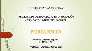 UNIVERSIDAD AMERICANA
INFLUENCIADE LAS TECNOLOGÍAS EN LA EDUCACIÓN
APLICADAS EN LOS ESTUDIOS SOCIALES.
PORTAFOLIO
Carolina Jimènez Aguilar
1-1080-179
Profesora: Johanna Araya Siles
1
 