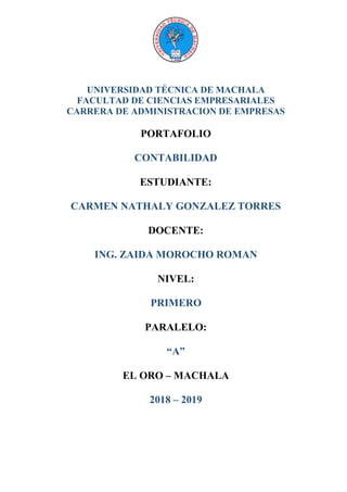 UNIVERSIDAD TÉCNICA DE MACHALA
FACULTAD DE CIENCIAS EMPRESARIALES
CARRERA DE ADMINISTRACION DE EMPRESAS
PORTAFOLIO
CONTABILIDAD
ESTUDIANTE:
CARMEN NATHALY GONZALEZ TORRES
DOCENTE:
ING. ZAIDA MOROCHO ROMAN
NIVEL:
PRIMERO
PARALELO:
“A”
EL ORO – MACHALA
2018 – 2019
 