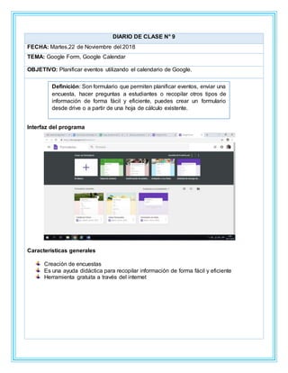 DIARIO DE CLASE N° 9
FECHA: Martes,22 de Noviembre del 2018
TEMA: Google Form, Google Calendar
OBJETIVO: Planificar eventos utilizando el calendario de Google.
Interfaz del programa
Características generales
Creación de encuestas
Es una ayuda didáctica para recopilar información de forma fácil y eficiente
Herramienta gratuita a través del internet
Definición: Son formulario que permiten planificar eventos, enviar una
encuesta, hacer preguntas a estudiantes o recopilar otros tipos de
información de forma fácil y eficiente, puedes crear un formulario
desde drive o a partir de una hoja de cálculo existente.
 