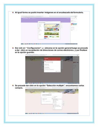 Al igual forma se podrá insertar imágenes en el encabezado del formulario.
Dar cick en “ Configuracion”, y ubicarse en la opción general luego se procede
a dar click en recopilación de direcciones de correo electrónico, y por finalizar
en la opción guardar.
Se procede dar click en la opción “Selección multiple”, encontramos varios
campos.
 