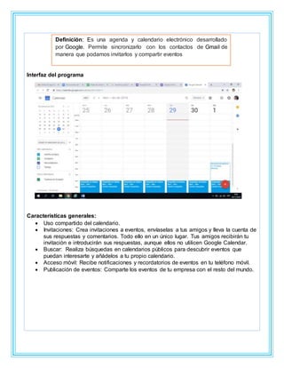 Interfaz del programa
Características generales:
 Uso compartido del calendario.
 Invitaciones: Crea invitaciones a eventos, envíaselas a tus amigos y lleva la cuenta de
sus respuestas y comentarios. Todo ello en un único lugar. Tus amigos recibirán tu
invitación e introducirán sus respuestas, aunque ellos no utilicen Google Calendar.
 Buscar: Realiza búsquedas en calendarios públicos para descubrir eventos que
puedan interesarte y añádelos a tu propio calendario.
 Acceso móvil: Recibe notificaciones y recordatorios de eventos en tu teléfono móvil.
 Publicación de eventos: Comparte los eventos de tu empresa con el resto del mundo.
Definición: Es una agenda y calendario electrónico desarrollado
por Google. Permite sincronizarlo con los contactos de Gmail de
manera que podamos invitarlos y compartir eventos
 