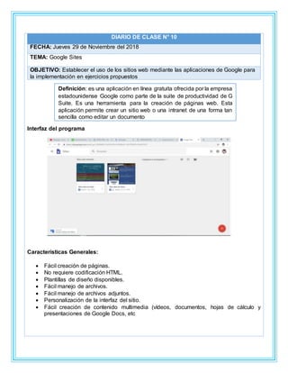 DIARIO DE CLASE N° 10
FECHA: Jueves 29 de Noviembre del 2018
TEMA: Google Sites
OBJETIVO: Establecer el uso de los sitios web mediante las aplicaciones de Google para
la implementación en ejercicios propuestos
Interfaz del programa
Características Generales:
 Fácil creación de páginas.
 No requiere codificación HTML.
 Plantillas de diseño disponibles.
 Fácil manejo de archivos.
 Fácil manejo de archivos adjuntos.
 Personalización de la interfaz del sitio.
 Fácil creación de contenido multimedia (vídeos, documentos, hojas de cálculo y
presentaciones de Google Docs, etc
Definición: es una aplicación en línea gratuita ofrecida por la empresa
estadounidense Google como parte de la suite de productividad de G
Suite. Es una herramienta para la creación de páginas web. Esta
aplicación permite crear un sitio web o una intranet de una forma tan
sencilla como editar un documento
 