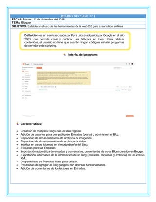 DIARIO DE CLASE N° 1
FECHA: Martes, 11 de diciembre del 2018
TEMA: Blogger
OBJETIVO:Establecer el uso de las herramientas de la web 2.0 para crear sitios en línea
Interfaz del programa
Características:
 Creación de múltiples Blogs con un solo registro.
 Adición de usuarios para que publiquen Entradas (posts) o administren el Blog.
 Capacidad de almacenamiento de archivos de imagenes
 Capacidad de almacenamiento de archivos de video
 Interfaz en varios idiomas en el modo diseño del Blog.
 Etiquetas para las Entradas
 Importación automática de entradas y comentarios, provenientes de otros Blogs creados en Blogger.
 Exportación automática de la información de un Blog (entradas, etiquetas y archivos) en un archivo
XML.
 Disponibilidad de Plantillas listas para utilizar.
 Posibilidad de agregar al Blog gadgets con diversas funcionalidades.
 Adición de comentarios de los lectores en Entradas.
Definición:es un servicio creado por Pyra Labs y adquirido por Google en el año
2003, que permite crear y publicar una bitácora en línea. Para publicar
contenidos, el usuario no tiene que escribir ningún código o instalar programas
de servidor o de scripting.
 
