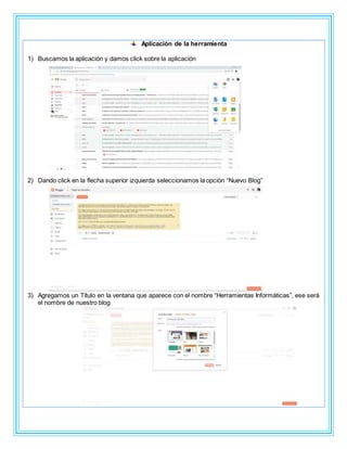 Aplicación de la herramienta
1) Buscamos la aplicación y damos click sobre la aplicación
2) Dando click en la flecha superior izquierda seleccionamos la opción “Nuevo Blog”
3) Agregamos un Título en la ventana que aparece con el nombre “Herramientas Informáticas”, ese será
el nombre de nuestro blog
 