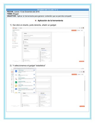 DIARIO DE CLASE N° 2
FECHA: Jueves 13 de Diciembre del 2018
TEMA: Blogger
OBJETIVO: Aplicar la herramienta para generar contenido que se permita compartir
Aplicación de la herramienta
1) Dar click en diseño, parte derecha, añadir un gadget
2) Y seleccionamos el gadget “estadística”
 