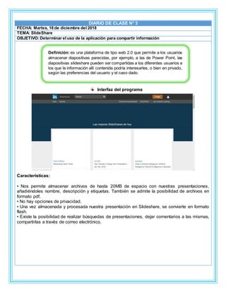 DIARIO DE CLASE N° 3
FECHA: Martes, 18 de diciembre del 2018
TEMA: SlideShare
OBJETIVO:Determinar el uso de la aplicación para compartir información
Interfaz del programa
Características:
• Nos permite almacenar archivos de hasta 20MB de espacio con nuestras presentaciones,
añadiéndoles nombre, descripción y etiquetas. También se admite la posibilidad de archivos en
formato pdf.
• No hay opciones de privacidad.
• Una vez almacenada y procesada nuestra presentación en Slideshare, se convierte en formato
flash.
• Existe la posibilidad de realizar búsquedas de presentaciones, dejar comentarios a las mismas,
compartirlas a través de correo electrónico.
Definición: es una plataforma de tipo web 2.0 que permite a los usuarios
almacenar diapositivas parecidas, por ejemplo, a las de Power Point, las
diapositivas slideshare pueden ser compartidas a los diferentes usuarios a
los que la información allí contenida podría interesarles, o bien en privado,
según las preferencias del usuario y el caso dado.
 