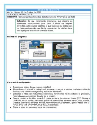 DIARIO DE CLASE N° 1
FECHA: Martes, 09 de Octubre del 2018
TEMA: AVS VIDEO EDITOR
OBJETIVO: Caracterizar los elementos de la herramienta AVS VIDEO EDITOR
Interfaz del programa
Características Generales
 Creación de videos de una manera más fácil.
 Al usar los modos timeline y storyboard se puede conseguir la máxima precisión posible de
edición y una cómoda navegación y aplicación de efectos.
 Estabiliza el vídeo para reducir las vibraciones y movimientos no deseados de la grabación,
hacer algunas correcciones de color de la imagen.
 Guarda proyectos de vídeo en un PC, grabar archivos de salida en discos DVD, Blu-ray o
DivX/Xvid, en un portátil, para Web, pasar sus colecciones de vídeo a PSP, iPod, Archos,
Creative Zen Vision, teléfonos móviles, reproductores DVD portátiles, grabar vídeos en CD-
R/RW, DVD+/-R, DVD+/-RW, DVD-RAM, Capa Doble.
 Divide el vídeo en escenas y borra las innecesarias.
Definición: Es una herramienta informática que dispone de
numerosas oportunidades para crear y editar los mejores
proyectos audiovisuales posibles, lo que hace que su trabajo con
los datos audiovisuales sea fácil y constructivo. La interfaz única
será apta para usuarios de diversos niveles.
C
 
