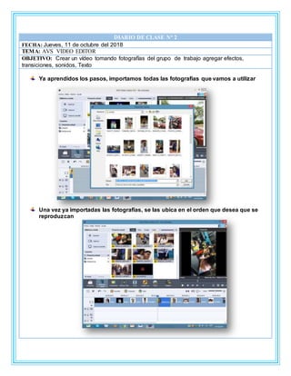 DIARIO DE CLASE N° 2
FECHA: Jueves, 11 de octubre del 2018
TEMA: AVS VIDEO EDITOR
OBJETIVO: Crear un vídeo tomando fotografías del grupo de trabajo agregar efectos,
transiciones, sonidos, Texto
Ya aprendidos los pasos, importamos todas las fotografías que vamos a utilizar
Una vez ya importadas las fotografías, se las ubica en el orden que desea que se
reproduzcan
 