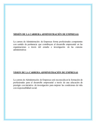 MISIÓN DE LA CARRERA ADMINISTRACIÓN DE EMPRESAS
La carrera de Administración de Empresas forma profesionales competentes
con sentido de pertinencia que contribuyan al desarrollo empresarial en las
organizaciones a través del estudio e investigación de las ciencias
administrativas
VISION DE LA CARRERA ADMINISTRACIÓN DE EMPRESAS
La carrera de Administración de Empresas será reconocida en la formación de
profesionales para el desarrollo empresarial a través de una educación de
prestigio con iniciativa de investigación para mejorar las condiciones de vida
con responsabilidad social.
 