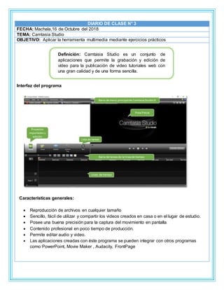 DIARIO DE CLASE N° 3
FECHA: Machala,16 de Octubre del 2018
TEMA: Camtasia Studio
OBJETIVO: Aplicar la herramienta multimedia mediante ejercicios prácticos
Interfaz del programa
Características generales:
 Reproducción de archivos en cualquier tamaño
 Sencillo, fácil de utilizar y compartir los videos creados en casa o en el lugar de estudio.
 Posee una buena precisión para la captura del movimiento en pantalla
 Contenido profesional en poco tiempo de producción.
 Permite editar audio y video.
 Las aplicaciones creadas con éste programa se pueden integrar con otros programas
como PowerPoint, Movie Maker , Audacity, FrontPage
Definición: Camtasia Studio es un conjunto de
aplicaciones que permite la grabación y edición de
vídeo para la publicación de video tutoriales web con
una gran calidad y de una forma sencilla.
 