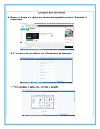 Aplicación de la herramienta
Buscar en Google una página que permita descargar la herramienta “Camtasia” al
computador.
Procedemos a esperas hasta que la herramienta se descargue.
Ya descargada la aplicación, abrimos la carpeta.
 