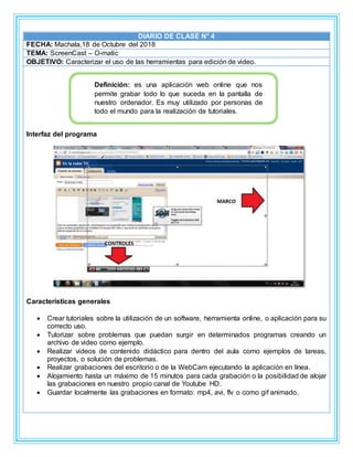 DIARIO DE CLASE N° 4
FECHA: Machala,18 de Octubre del 2018
TEMA: ScreenCast – O-matic
OBJETIVO: Caracterizar el uso de las herramientas para edición de video.
Interfaz del programa
Características generales
 Crear tutoriales sobre la utilización de un software, herramienta online, o aplicación para su
correcto uso.
 Tutorizar sobre problemas que puedan surgir en determinados programas creando un
archivo de video como ejemplo.
 Realizar videos de contenido didáctico para dentro del aula como ejemplos de tareas,
proyectos, o solución de problemas.
 Realizar grabaciones del escritorio o de la WebCam ejecutando la aplicación en línea.
 Alojamiento hasta un máximo de 15 minutos para cada grabación o la posibilidad de alojar
las grabaciones en nuestro propio canal de Youtube HD.
 Guardar localmente las grabaciones en formato: mp4, avi, flv o como gif animado.
Definición: es una aplicación web online que nos
permite grabar todo lo que suceda en la pantalla de
nuestro ordenador. Es muy utilizado por personas de
todo el mundo para la realización de tutoriales.
 