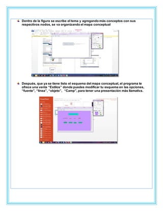 Dentro de la figura se escribe el tema y agregando más conceptos con sus
respectivos nodos, se va organizando el mapa conceptual
Después, que ya se tiene listo el esquema del mapa conceptual, el programa te
ofrece una venta “Estilos” donde puedes modificar tu esquema en las opciones,
“fuente”, “línea”, “objeto”, “Camp”, para tener una presentación más llamativa.
 
