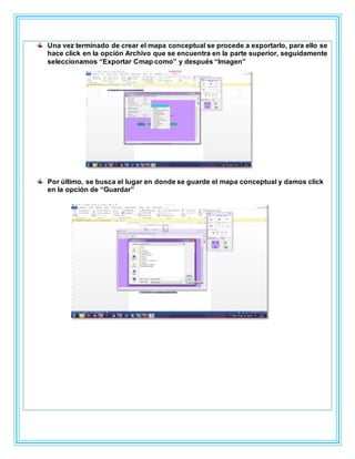 Una vez terminado de crear el mapa conceptual se procede a exportarlo, para ello se
hace click en la opción Archivo que se encuentra en la parte superior, seguidamente
seleccionamos “Exportar Cmap como” y después “Imagen”
Por último, se busca el lugar en donde se guarde el mapa conceptual y damos click
en la opción de “Guardar”
 