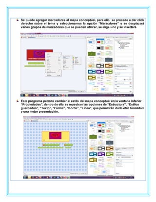 Se puede agregar marcadores al mapa conceptual, para ello, se procede a dar click
derecho sobre el tema y seleccionamos la opción “Maracdores” y se desplazará
varios grupos de marcadores que se pueden utilizar, se elige uno y se insertará
Este programa permite cambiar el estilo del mapa conceptual en la ventana inferior
“Propiedades”, dentro de ella se muestran las opciones de “Estructura”, “Estilos
guardados”, “Texto”, “Forma”, “Borde”, “Línea”, que permitirán darle otro tonalidad
y una mejor presentación.
 