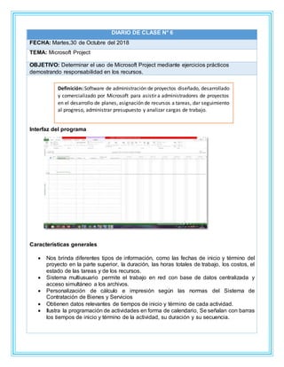 DIARIO DE CLASE N° 6
FECHA: Martes,30 de Octubre del 2018
TEMA: Microsoft Project
OBJETIVO: Determinar el uso de Microsoft Project mediante ejercicios prácticos
demostrando responsabilidad en los recursos.
Interfaz del programa
Características generales
 Nos brinda diferentes tipos de información, como las fechas de inicio y término del
proyecto en la parte superior, la duración, las horas totales de trabajo, los costos, el
estado de las tareas y de los recursos.
 Sistema multiusuario permite el trabajo en red con base de datos centralizada y
acceso simultáneo a los archivos.
 Personalización de cálculo e impresión según las normas del Sistema de
Contratación de Bienes y Servicios
 Obtienen datos relevantes de tiempos de inicio y término de cada actividad.
 Ilustra la programación de actividades en forma de calendario, Se señalan con barras
los tiempos de inicio y término de la actividad, su duración y su secuencia.
Definición: Software de administración de proyectos diseñado, desarrollado
y comercializado por Microsoft para asistir a administradores de proyectos
en el desarrollo de planes, asignación de recursos a tareas, dar seguimiento
al progreso, administrar presupuesto y analizar cargas de trabajo.
 