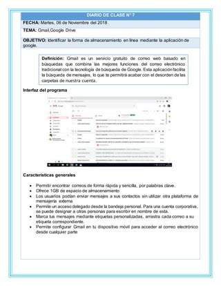 DIARIO DE CLASE N° 7
FECHA: Martes, 06 de Noviembre del 2018
TEMA: Gmail,Google Drive
OBJETIVO: Identificar la forma de almacenamiento en línea mediante la aplicación de
google.
Interfaz del programa
Características generales
 Permitir encontrar correos de forma rápida y sencilla, por palabras clave.
 Ofrece 1GB de espacio de almacenamiento
 Los usuarios podían enviar mensajes a sus contactos sin utilizar otra plataforma de
mensajería externa
 Permite un acceso delegado desde la bandeja personal. Para una cuenta corporativa,
se puede designar a otras personas para escribir en nombre de esta.
 Marca tus mensajes mediante etiquetas personalizadas, arrastra cada correo a su
etiqueta correspondiente.
 Permite configurar Gmail en tu dispositivo móvil para acceder al correo electrónico
desde cualquier parte
Definición: Gmail es un servicio gratuito de correo web basado en
búsquedas que combina las mejores funciones del correo electrónico
tradicional con la tecnología de búsqueda de Google. Esta aplicaciónfacilita
la búsqueda de mensajes, lo que te permitirá acabar con el desorden de las
carpetas de nuestra cuenta.
 