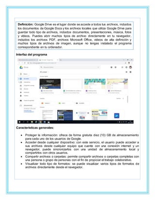 Interfaz del programa
Características generales:
 Proteger la información: ofrece de forma gratuita diez (10) GB de almacenamiento
para cada uno de los usuarios de Google.
 Acceder desde cualquier dispositivo: con este servicio, el usuario puede acceder a
sus archivos desde cualquier equipo que cuente con una conexión internet y un
navegador, puede sincronizarlos con una unidad de almacenamiento local y
compartirlos con otros usuarios.
 Compartir archivos o carpetas: permite compartir archivos o carpetas completas con
una persona o grupo de personas con el fin de propiciar el trabajo colaborativo.
 Visualizar todo tipo de formatos: se puede visualizar varios tipos de formatos de
archivos directamente desde el navegador.
Definición: Google Drive es el lugar donde se accede a todos tus archivos, incluidos
los documentos de Google Docs y los archivos locales que utiliza Google Drive para
guardar todo tipo de archivos, incluidos documentos, presentaciones, música, fotos
y vídeos. Puedes abrir muchos tipos de archivo directamente en tu navegador,
incluidos los archivos PDF, archivos Microsoft Office, vídeos de alta definición y
muchos tipos de archivos de imagen, aunque no tengas instalado el programa
correspondiente en tu ordenador.
 
