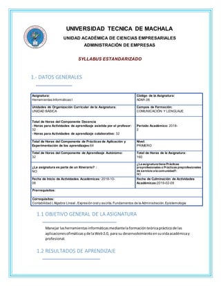 UNIVERSIDAD TECNICA DE MACHALA
UNIDAD ACADÉMICA DE CIENCIAS EMPRESARIALES
ADMINISTRACIÓN DE EMPRESAS
SYLLABUS ESTANDARIZADO
1.- DATOS GENERALES
Asignatura:
Herramientas Informáticas I
Código de la Asignatura:
ADM1.06
Unidades de Organización Curricular de la Asignatura:
UNIDAD BÁSICA
Campos de Formación:
COMUNICACIÓN Y LENGUAJE
Total de Horas del Componente Docencia
- Horas para Actividades de aprendizaje asistida por el profesor:
32
- Horas para Actividades de aprendizaje colaborativo: 32
Periodo Académico: 2018-
2
Total de Horas del Componente de Prácticas de Aplicación y
Experimentación de los aprendizajes:64
Nivel:
PRIMERO
Total de Horas del Componente de Aprendizaje Autónomo:
32
Total de Horas de la Asignatura:
160
¿La asignatura es parte de un Itinerario? :
NO
¿La asignatura tiene Prácticas
preprofesionales o Prácticas preprofesionales
de servicio a la comunidad?:
NO
Fecha de Inicio de Actividades Académicas: 2018-10-
08
Fecha de Culminación de Actividades
Académicas:2019-02-09
Prerrequisitos:
Correquisitos:
Contabilidad I,Algebra Lineal , Expresión oral y escrita,Fundamentos de la Administración,Epístemologia
1.1 OBJETIVO GENERAL DE LA ASIGNATURA
Manejar lasherramientasinformáticasmediantela formaciónteóricaprácticode las
aplicacionesofimáticasyde laWeb2.0, para su desenvolvimientoensuvidaacadémicay
profesional.
1.2 RESULTADOS DE APRENDIZAJE
 