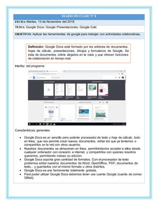 DIARIO DE CLASE N° 8
FECHA: Martes, 13 de Noviembre del 2018
TEMA: Google Docs; Google Presentaciones; Google Calc
OBJETIVO: Aplicar las herramientas de google para trabajar con actividades colaborativas.
Interfaz del programa
Características generales
 Google Docs es un sencillo pero potente procesador de texto y hoja de cálculo, todo
en línea, que nos permite crear nuevos documentos, editar los que ya teníamos o
compartirlos en la red con otros usuarios.
 Nuestros documentos se almacenan en línea, permitiéndonos acceder a ellos desde
cualquier ordenador con conexión a internet, y compartirlos con quienes nosotros
queramos, permitiendo incluso su edición.
 Google Docs soporta gran cantidad de formatos. Con el procesador de texto
podremos editar nuestros documentos de Word, OpenOffice, PDF, documentos de
texto... y guardarlos con el mismo formato u otros distintos.
 Google Docs es una herramienta totalmente gratuita.
 Para poder utilizar Google Docs debemos tener una cuenta Google (cuenta de correo
GMail).
Definición: Google Docs está formado por los editores de documentos,
hojas de cálculo, presentaciones, dibujos y formularios de Google. Se
trata de documentos online alojados en la nube y que ofrecen funciones
de colaboración en tiempo real.
 