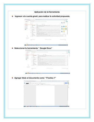 Aplicación de la Herramienta
Ingresar a la cuenta gmail, para realizar la actividad propuesta.
Seleccionar la herramienta “ Google Docs”
Agregar título al documento como “ Practica 1”
 