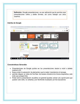 Interfaz de Google
Características Generales
 Presentaciones de Google podrás ver tus presentaciones desde tu móvil o tableta
Android o IO
 Busca evitar la saturación de elementos que le resten importancia al mensaje.
 permite integrar un video de YouTube de manera directa en la misma diapositiva, esto
evita que pongas links
 Poder abrir tu presentación al público en general (puedes activar una opción para que
puedan solo verla, no editarla) y ser fácilmente localizado por los buscadores
Definición: Google presentaciones, es una aplicación que te permite crear
presentaciones online y darles formato, así como trabajar con otros
usuarios.
 