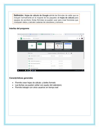 Interfaz del programa
Características generales
 Permite crear hojas de cálculo y darles formato
 Las fechas se pueden editar con ayuda del calendario
 Permite trabajar con otros usuarios en tiempo real
Definición: Hojas de cálculo de Google admite las fórmulas de celda que se
incluyen normalmente en la mayoría de los paquetes de hojas de cálculo para
equipos de escritorio. Estas fórmulas se pueden usar para crear funciones que
manipulen datos y calculen cadenas de caracteres y números.
 